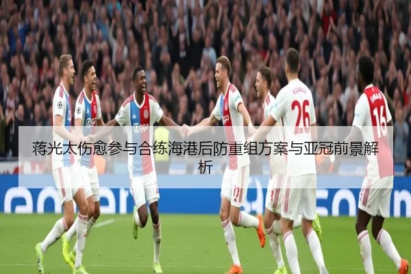 蒋光太伤愈参与合练海港后防重组方案与亚冠前景解析